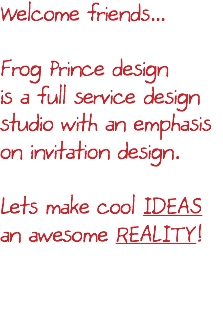 Welcome friends... Frog Prince design is a full service design studio with an emphasis on invitation design. Lets make cool IDEAS an awesome REALITY! 